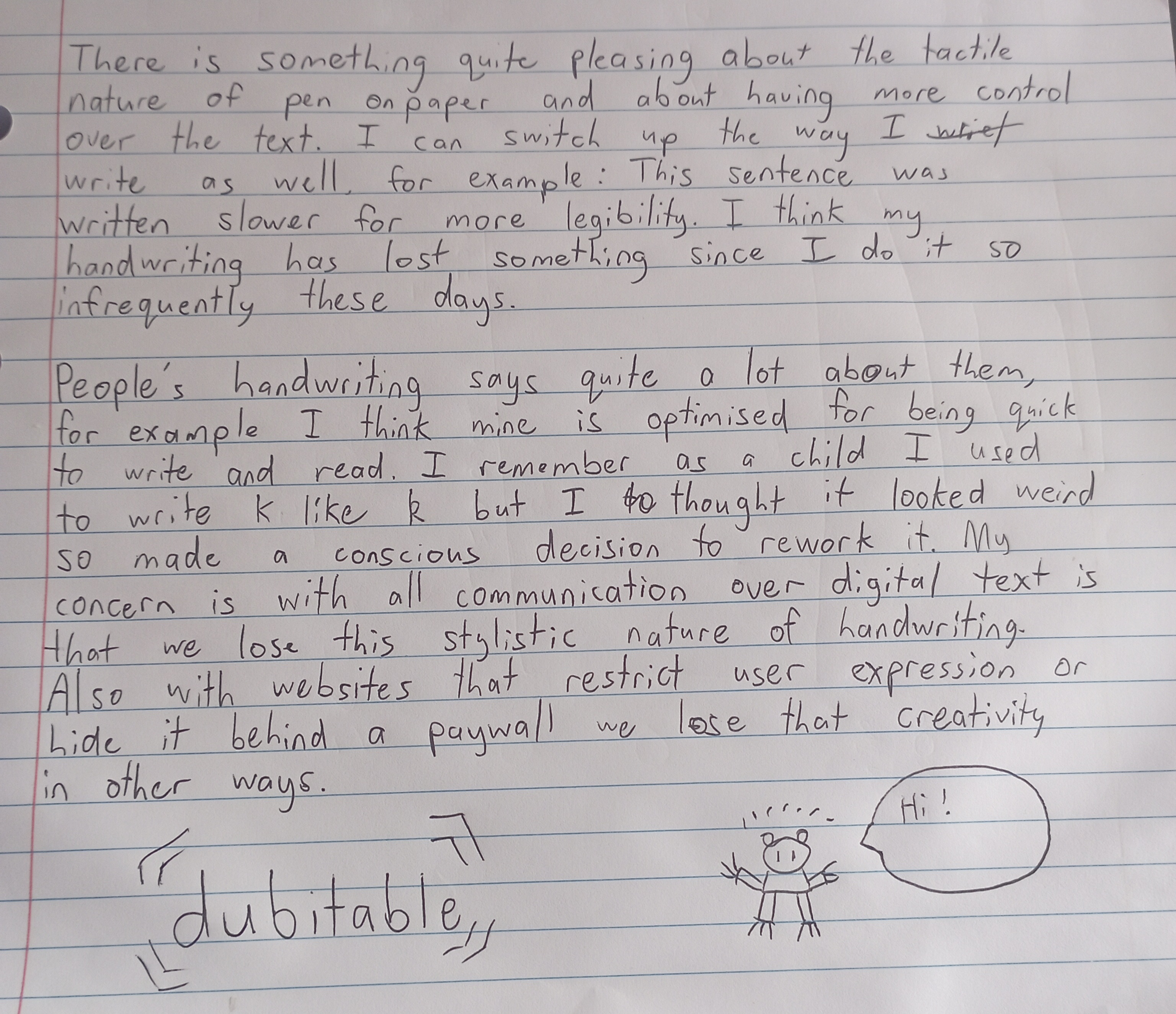 Handwritten text saying the following: There is something quite pleasing about the tactile nature of pen on paper and about having more control over the text. I can switch up the way I write as well, for example: This sentence was written slower for more legibility. I think my handwriting has lost something since I do it so infrequently these day. People's handwriting says quite a lot about them, for example I think mine is optimised for being quick to write and read. I remember as a child I used to write k like (cursive k) but I thought it looked weird so made a conscious decision to rework it. My concern is with all communication over digital text is that we lose this stylistic nature of handwriting. Also with websites that restrict user expression or hide it behind a paywall we lose that creativity in other ways.