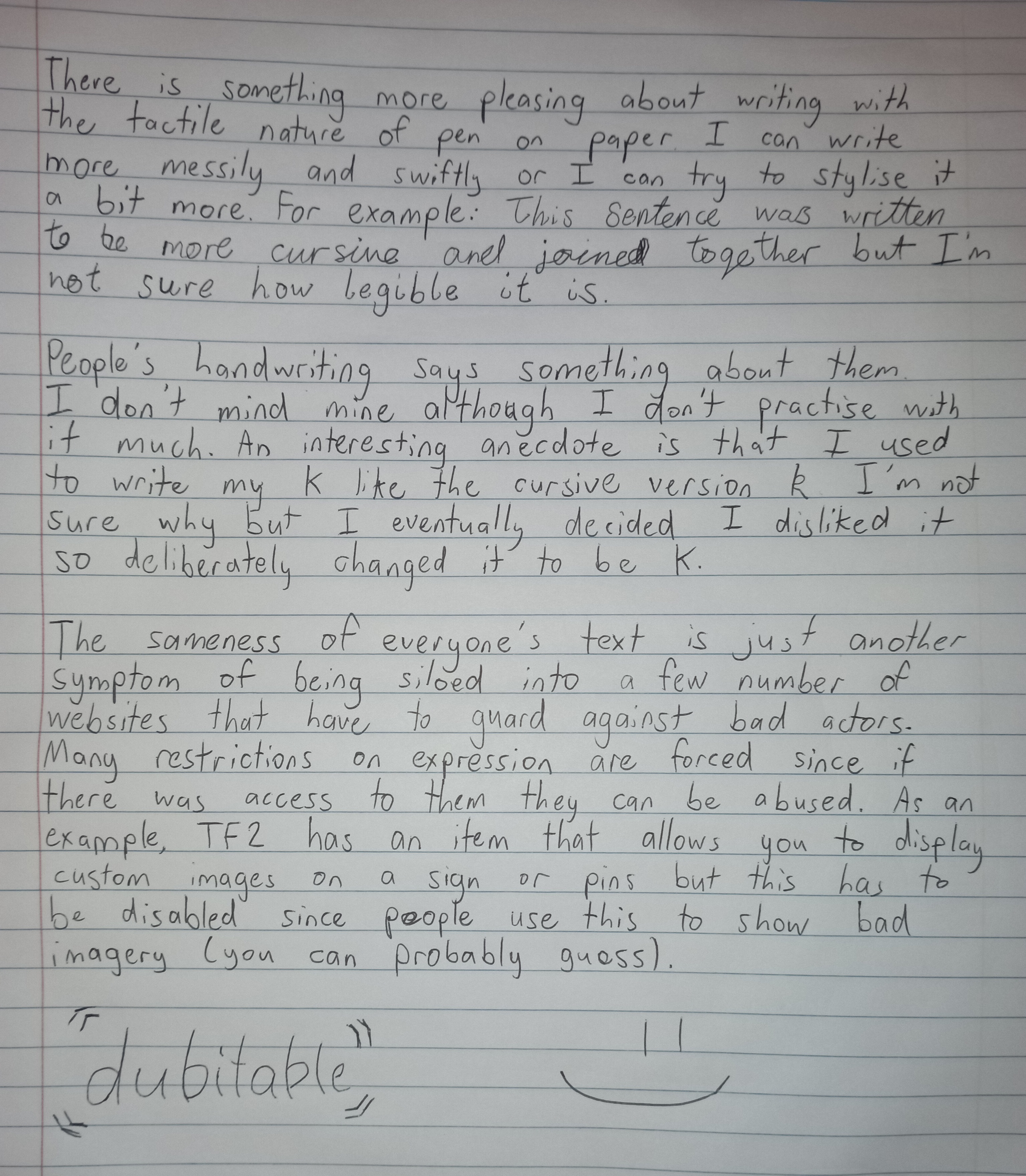 Handwritten text saying the following: There is something quite pleasing about the tactile nature of pen on paper and about having more control over the text. I can switch up the way I write as well, for example: This sentence was written slower for more legibility. I think my handwriting has lost something since I do it so infrequently these day. People's handwriting says quite a lot about them, for example I think mine is optimised for being quick to write and read. I remember as a child I used to write k like (cursive k) but I thought it looked weird so made a conscious decision to rework it. My concern is with all communication over digital text is that we lose this stylistic nature of handwriting. Also with websites that restrict user expression or hide it behind a paywall we lose that creativity in other ways.